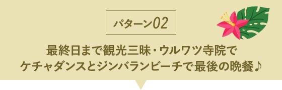 パターン02 最終日まで観光三昧・ウルワツ寺院でケチャダンスとジンバランビーチで最後の晩餐♪