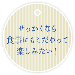 せっかくなら 食事にもこだわって 楽しみたい！